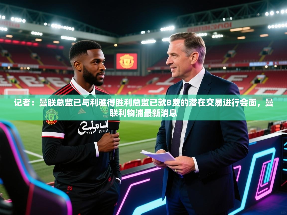 记者：曼联总监已与利雅得胜利总监已就B费的潜在交易进行会面，曼联利物浦最新消息