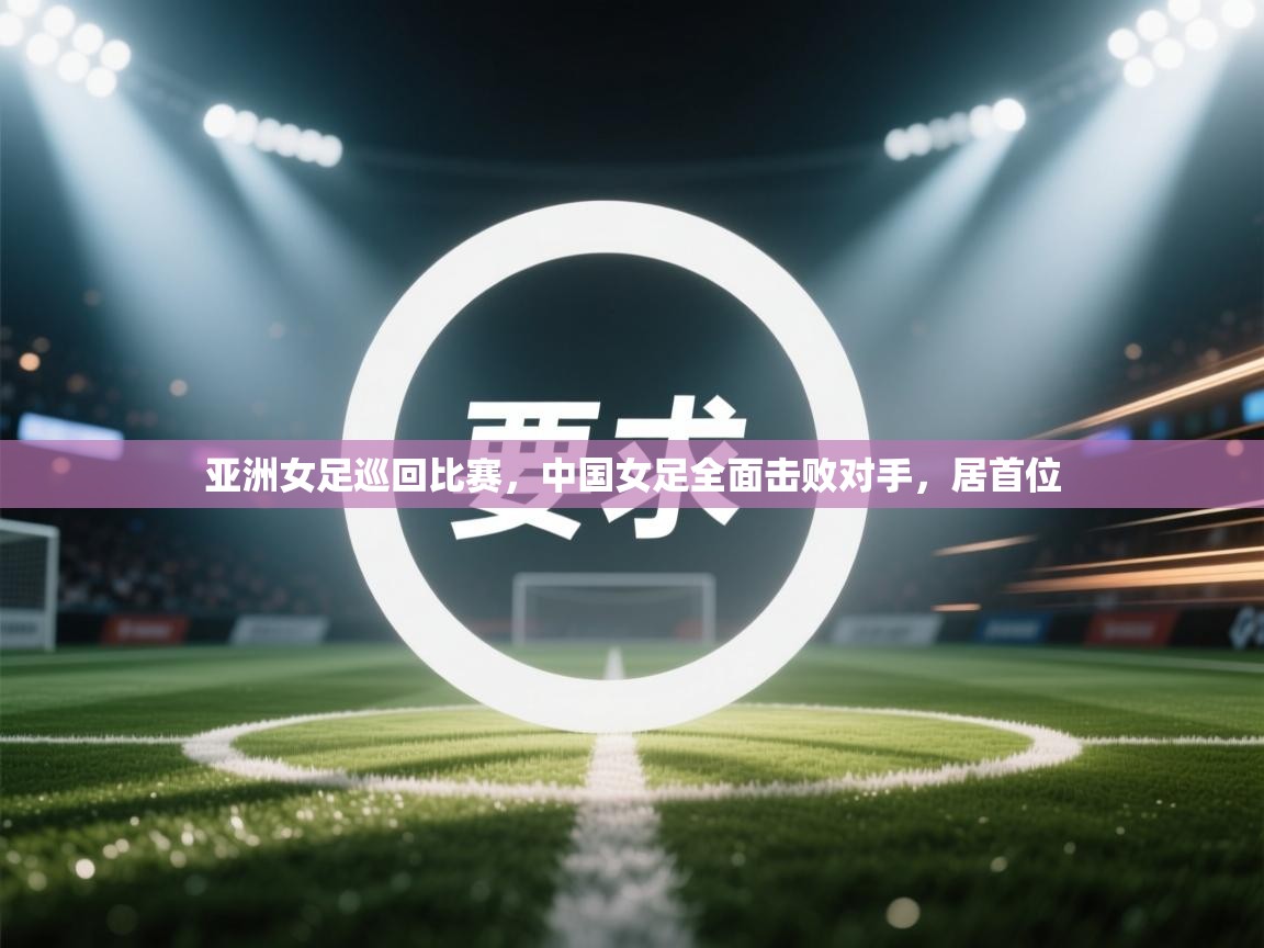 亚洲女足巡回比赛，中国女足全面击败对手，居首位  第1张